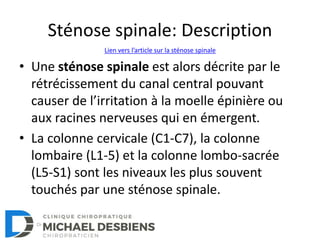 Sténose spinale: Description
• Une sténose spinale est alors décrite par le
rétrécissement du canal central pouvant
causer de l’irritation à la moelle épinière ou
aux racines nerveuses qui en émergent.
• La colonne cervicale (C1-C7), la colonne
lombaire (L1-5) et la colonne lombo-sacrée
(L5-S1) sont les niveaux les plus souvent
touchés par une sténose spinale.
Lien vers l’article sur la sténose spinale
 