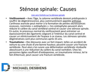 Sténose spinale: Causes
• Vieillissement – Avec l’âge, la colonne vertébrale devient prédisposée à
souffrir de dégénérescence, plus communément appelée arthrose.
L’arthrose avancée peut mener à la formation de petites excroissances
osseuses, nommées « ostéophytes ». Ces ostéophytes peuvent alors
réduire le calibre du canal vertébral central et causer une sténose spinale.
En outre, le processus normal du vieillissement peut entrainer un
épaississement des ligaments siégeant à l’intérieur du canal central et
causer un rétrécissement de l’espace à ce niveau. Les sténoses spinales
dégénératives sont plus communes après 55 ans.
• Traumatisme – Des blessures avec un fort impact, telles un accident de
voiture ou une chute d’une bonne hauteur, peuvent causer une fracture
vertébrale. Peut alors s’en suivre une déformation vertébrale résiduelle
aboutissant à une réduction du calibre du canal rachidien. Chez les
personnes âgées souffrant d’ostéoporose, un traumatisme mineur, tel le
fait d’éternuer, peut causer une fracture vertébrale.
Lien vers l’article sur la sténose spinale
 