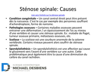 Sténose spinale: Causes
• Condition congénitale – Un canal central étroit peut être présent
dès la naissance. C’est le cas par exemple des personnes souffrant
d’achondroplasie, forme de nanisme.
• Pathologies osseuses – Certaines maladies osseuses peuvent
entrainer une déformation / un épaississement de l’os au niveau
d’une vertèbre et causer une sténose spinale. Ex : maladie de Paget,
tumeur osseuse primaire, métastases osseuses, etc.
• Scoliose – La scoliose est une courbure anormale de la colonne
vertébrale. Certains niveaux peuvent alors souffrir de sténose
spinale.
• Spondylolisthésis – Un spondylolisthésis est une affection qui cause
le glissement vers l’avant d’une vertèbre sur une autre. Cette
problématique peut également être la cause d’une diminution du
calibre du canal rachidien.
Lien vers l’article sur la sténose spinale
 