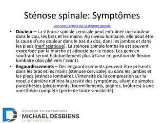 Sténose spinale: Symptômes
• Douleur – La sténose spinale cervicale peut entrainer une douleur
dans le cou, les bras et les mains. Au niveau lombaire, elle peut être
la cause d’une douleur dans le bas du dos, dans les jambes et dans
les pieds (nerf sciatique). La sténose spinale lombaire est souvent
exacerbée par la marche et adoucie par le repos. Les gens en
souffrant seront habituellement plus à l’aise en position de flexion
lombaire (dos plié vers l’avant).
• Engourdissements – Des engourdissements peuvent être présents
dans les bras et les mains (sténose cervicale) ou dans les jambes et
les pieds (sténose lombaire). L’intensité de la compression sur la
moelle épinière définira la gravité des symptômes, allant de simples
paresthésies (picotements, fourmillements, piqûres, brûlures) à une
anesthésie complète (perte de toute sensibilité).
Lien vers l’article sur la sténose spinale
 