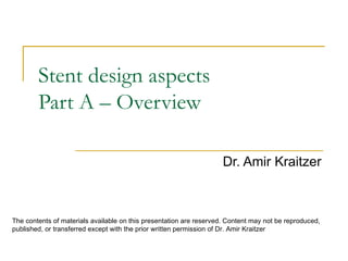 Stent design aspects
        Part A – Overview

                                                                     Dr. Amir Kraitzer



The contents of materials available on this presentation are reserved. Content may not be reproduced,
published, or transferred except with the prior written permission of Dr. Amir Kraitzer
 