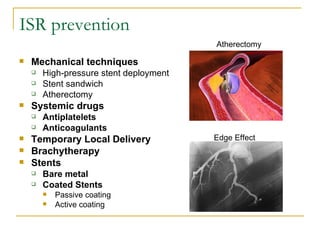 ISR prevention
                                         Atherectomy

   Mechanical techniques
       High-pressure stent deployment
       Stent sandwich
       Atherectomy
   Systemic drugs
       Antiplatelets
       Anticoagulants
   Temporary Local Delivery             Edge Effect
   Brachytherapy
   Stents
       Bare metal
       Coated Stents
           Passive coating
           Active coating
 