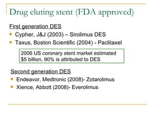Drug eluting stent (FDA approved)
First generation DES
 Cypher, J&J (2003) – Sirolimus DES

 Taxus, Boston Scientific (2004) - Paclitaxel


    2006 US coronary stent market estimated
    $5 billion, 90% is attributed to DES

Second generation DES
 Endeavor, Medtronic (2008)- Zotarolimus

 Xience, Abbott (2008)- Everolimus
 