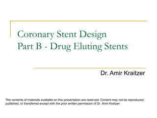 Coronary Stent Design
        Part B - Drug Eluting Stents

                                                                     Dr. Amir Kraitzer



The contents of materials available on this presentation are reserved. Content may not be reproduced,
published, or transferred except with the prior written permission of Dr. Amir Kraitzer
 