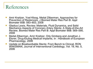 References
   Amir Kraitzer, Yoel Kloog, Meital Zilberman, Approaches for
    Prevention of Restenosis, J Biomed Mater Res Part B: Appl
    Biomater 85B: 583–603, 2008
   Gladius Lewis, Review: Materials, Fluid Dynamics, and Solid
    Mechanics Aspects of Coronary Artery Stents: A State-of-the-Art
    Review, Biomed Mater Res Part B: Appl Biomater 86B: 569–590,
    2008
   Meital Zilberman, Amir Kraitzer, Orly Grinberg and Jonathan J.
    Elsner, Drug-Eluting Medical Implants, In : Handbook of European
    Pharmacology, 2008
   Update on Bioabsorbable Stents: From Bench to Clinical, RON
    WAKSMAN, Journal of Interventional Cardiology, Vol. 19, No. 5,
    2006
 