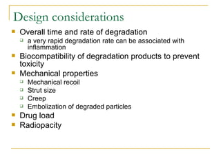Design considerations
   Overall time and rate of degradation
       a very rapid degradation rate can be associated with
        inflammation
   Biocompatibility of degradation products to prevent
    toxicity
   Mechanical properties
       Mechanical recoil
       Strut size
       Creep
       Embolization of degraded particles
   Drug load
   Radiopacity
 