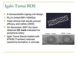 Igaki-Tamai BDS
   A bioresorbable zigzag coil design
   PLLA (Initial MW=183KDa)
   Initial clinical trial results proved
    efficacy and safety (2000)
   On November 2007 the stent
    obtained CE mark indicated for
    peripheral artery
   Igaki Tamai Stents loaded with
    ST638 (Tranilast) reduced
    neointima formation in animals
 