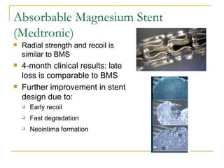 Absorbable Magnesium Stent
(Medtronic)
   Radial strength and recoil is
    similar to BMS
   4-month clinical results: late
    loss is comparable to BMS
   Further improvement in stent
    design due to:
       Early recoil
       Fast degradation
       Neointima formation
 