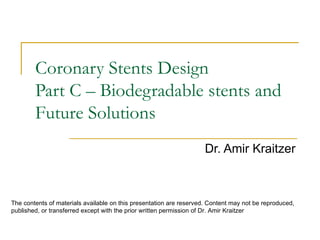 Coronary Stents Design
        Part C – Biodegradable stents and
        Future Solutions
                                                                     Dr. Amir Kraitzer



The contents of materials available on this presentation are reserved. Content may not be reproduced,
published, or transferred except with the prior written permission of Dr. Amir Kraitzer
 