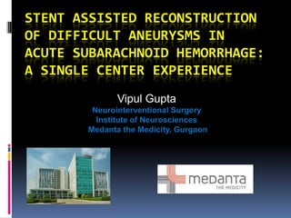 STENT ASSISTED RECONSTRUCTION
OF DIFFICULT ANEURYSMS IN
ACUTE SUBARACHNOID HEMORRHAGE:
A SINGLE CENTER EXPERIENCE
Vipul Gupta
Neurointerventional Surgery
Institute of Neurosciences
Medanta the Medicity, Gurgaon
 