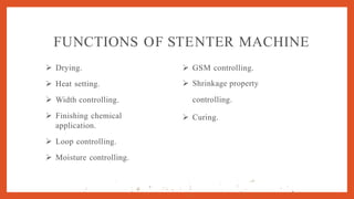 FUNCTIONS OF STENTER MACHINE
 Drying.
 Heat setting.
 Width controlling.
 Finishing chemical
application.
 Loop controlling.
 Moisture controlling.
 GSM controlling.
 Shrinkage property
controlling.
 Curing.
,,. I . . . . . •
•
 '- .,.a.
.J
•
.
,' ;
-
. • '
.

.' 
.q ·'' .··:.. I .j . -·, •
'
. •"
·
I ·t 1
'.
. .. .
. .... . ,; ,• ': ' •' ' '
 