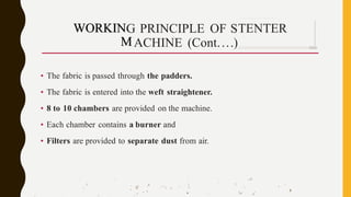 . J .
,' .q
,• ':
·'' .··:.. ;
-
. • '
.
.' 
.j . -·, •I
'. . •'' '..... ,; '
G PRINCIPLE OF S
ACHINE (Cont....)
• The fabric is passed through the padders.
• The fabric is entered into the weft straightener.
• 8 to 10 chambers are provided on the machine.
• Each chamber contains a burner and
• Filters are provided to separate dust from air.
,,. I . . . . . •
•
 '- .,.a.
• '
. •"
·
I 
·.t.1. .
TENTER
- -
WORKIN
M
 