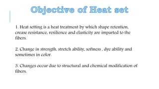 1. Heat setting is a heat treatment by which shape retention,
crease resistance, resilience and elasticity are imparted to the
fibers.
2. Change in strength, stretch ability, softness , dye ability and
sometimes in color.
3. Changes occur due to structural and chemical modification of
fibers.
 
