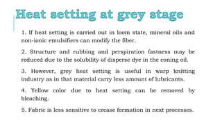 1. If heat setting is carried out in loom state, mineral oils and
non-ionic emulsifiers can modify the fiber.
2. Structure and rubbing and perspiration fastness may be
reduced due to the solubility of disperse dye in the coning oil.
3. However, grey heat setting is useful in warp knitting
industry as in that material carry less amount of lubricants.
4. Yellow color due to heat setting can be removed by
bleaching.
5. Fabric is less sensitive to crease formation in next processes.
 