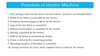 Function of stenter Machine
1. Heat setting is done by the stenter for lycra fabric , synthetic and blended fabric.
2. Width of the fabric is controlled by the stenter.
3. Finishing chemical apply on fabric by the stenter.
4. Loop of the knit fabric is controlled.
5. Moisture of the fabric is controlled by the stenter.
6. Spirility controlled by the stenter.
7. GSM of the fabric is controlled by stenter.
8. Fabric is dried by the stentering processs
9. Shrinkage property of the fabric is controlled.
10. Curing treatment for resin, water repellent fabric is done by the stenter.
 