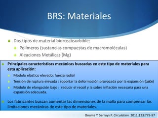 BRS: Materiales
S Dos tipos de material biorreabsorbible:
S Polímeros (sustancias compuestas de macromoléculas)
S Aleaciones Metálicas (Mg)
S Principales características mecánicas buscadas en este tipo de materiales para
esta aplicación:
S Módulo elástico elevado: fuerza radial
S Tensión de ruptura elevada : soportar la deformación provocada por la expansión (balón)
S Módulo de elongación bajo : reducir el recoil y la sobre inflación necesaria para una
expansión adecuada.
S Los fabricantes buscan aumentar las dimensiones de la malla para compensar las
limitaciones mecánicas de este tipo de materiales.
Onuma Y. Serruys P. Circulation. 2011;123:779-97
 