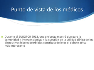 Punto de vista de los médicos
S Durante el EUROPCR 2013, una encuesta mostró que para la
comunidad « intervencionista » la cuestión de la utilidad clínica de los
dispositivos biorreabsorbibles constituía de lejos el debate actual
más interesante
 