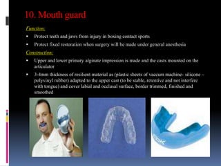 10. Mouth guard
Function:
 Protect teeth and jaws from injury in boxing contact sports
 Protect fixed restoration when surgery will be made under general anesthesia
Construction:
 Upper and lower primary alginate impression is made and the casts mounted on the
articulator
 3-4mm thickness of resilient material as (plastic sheets of vaccum machine- silicone –
polyvinyl rubber) adapted to the upper cast (to be stable, retentive and not interfere
with tongue) and cover labial and occlusal surface, border trimmed, finished and
smoothed
 