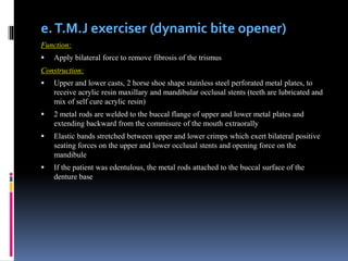 e.T.M.J exerciser (dynamic bite opener)
Function:
 Apply bilateral force to remove fibrosis of the trismus
Construction:
 Upper and lower casts, 2 horse shoe shape stainless steel perforated metal plates, to
receive acrylic resin maxillary and mandibular occlusal stents (teeth are lubricated and
mix of self cure acrylic resin)
 2 metal rods are welded to the buccal flange of upper and lower metal plates and
extending backward from the commisure of the mouth extraorally
 Elastic bands stretched between upper and lower crimps which exert bilateral positive
seating forces on the upper and lower occlusal stents and opening force on the
mandibule
 If the patient was edentulous, the metal rods attached to the buccal surface of the
denture base
 
