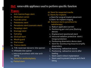 Def: removable appliance used to perform specificfunction
Types:
1. Anti-haemorrhagic stent
2. Medication carrier
3. Fluoride carrier
5. Pedodontic stent
6. Periodontic stent (cosmotic stent)
7. Paraplegic stent
8. Drainage stent
9. Cyst plug
10. Occlusal stent
11. Mouth guard
12. Oral screen
13. Trismus stents
a. T.M.J exerciser (dynamic bite opener)
b. Inflatable bite opener
c. Intra oral prosthesis with inter arch
spring
14. Stent for vestibuloplasty
15. Palatal stent
16. Stent for respected maxilla
17. Stents for implants
a.Stent for surgical implant placement
b.Stent for implant imaging
18. Radiation stents (prosthesis for
radiotherapy)
a. Radium applicator (carrier)
b. Positioning peri-oral cone (Docking
device)
c. Displacement (positional) stent
d. Intra oral radiation protective stent (
tongue protector)
e. Positioning dosemetric device stent
f. Stent for recontouring tissue to simplify
dosemetery
g. Positioning radioactive source
h. Positioning radioactive source after
loading
i. Stent used in direct implantation
j. Stent used to prevent tongue and check
biting
 