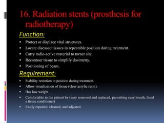 16. Radiation stents (prosthesis for
radiotherapy)
Function:
 Protect or displace vital structures.
 Locate diseased tissues in repeatable position during treatment.
 Carry radio-active material to turner site.
 Recontour tissue to simplify dosimetry.
 Positioning of beam.
Requirement:
 Stability retention in position during treatment.
 Allow visualization of tissue (clear acrylic resin).
 Has low weight.
 Comfortable to the patient by (easy removed and replaced, permitting easy breath, lined
e tissue conditioner)
 Easily repaired, cleaned, and adjusted.
 