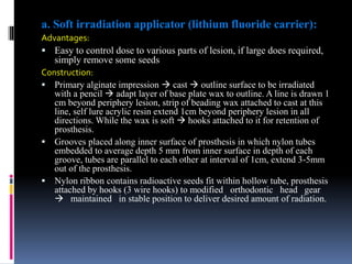 a. Soft irradiation applicator (lithium fluoride carrier):
Advantages:
 Easy to control dose to various parts of lesion, if large does required,
simply remove some seeds
Construction:
 Primary alginate impression  cast  outline surface to be irradiated
with a pencil  adapt layer of base plate wax to outline. A line is drawn 1
cm beyond periphery lesion, strip of beading wax attached to cast at this
line, self lure acrylic resin extend 1cm beyond periphery lesion in all
directions. While the wax is soft  hooks attached to it for retention of
prosthesis.
 Grooves placed along inner surface of prosthesis in which nylon tubes
embedded to average depth 5 mm from inner surface in depth of each
groove, tubes are parallel to each other at interval of 1cm, extend 3-5mm
out of the prosthesis.
 Nylon ribbon contains radioactive seeds fit within hollow tube, prosthesis
attached by hooks (3 wire hooks) to modified orthodontic head gear
 maintained in stable position to deliver desired amount of radiation.
 