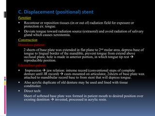 C. Displacement (positional) stent
Function
 Recontour or reposition tissues (in or out of) radiation field for exposure or
protection ex: tongue.
 Deviate tongue toward radiation source (extraoral) and avoid radiation of salivary
gland which causes xerostomia.
Construction
Dentulous patient:
2 sheets of base plate wax extended in flat plane to 2nd molar area, depress base of
tongue to lingual border of the mandible, prevent tongue from extend above
occlusal plane, hole is made in anterior portion, in which tongue tip rest 
reproducible position.
Edentulous patient:
 Impression  jaw relation: intreme record (conventional steps of complete
denture until JR record)  casts mounted on articulator, 2sheets of base plate wax
attached to mandibular record base to from stent that will depress tongue.
 Also acrylic duplicate of old denture may be used and lined with tissue
conditioner.
 Direct tech:
Sheet of softened base plate wax formed in patient mouth to desired position over
existing dentition  invested, processed in acrylic resin.
 