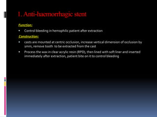 1.Anti-haemorrhagic stent
Function:
 Control bleeding in hemophilic patient after extraction
Construction:
 casts are mounted at centric occlusion, increase vertical dimension of occlusion by
1mm, remove tooth to be extracted from the cast
 Process the wax in clear acrylic resin (RPD), then lined with soft liner and inserted
immediately after extraction, patient bite on it to control bleeding
 