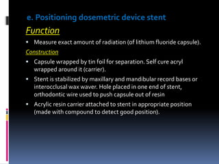 e. Positioning dosemetric device stent
Function
 Measure exact amount of radiation (of lithium fluoride capsule).
Construction
 Capsule wrapped by tin foil for separation. Self cure acryl
wrapped around it (carrier).
 Stent is stabilized by maxillary and mandibular record bases or
interocclusal wax waver. Hole placed in one end of stent,
orthodontic wire used to push capsule out of resin
 Acrylic resin carrier attached to stent in appropriate position
(made with compound to detect good position).
 