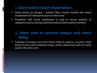 i. Stent used in direct implantation
 Some lesions as (tongue - anterior floor mouth) treated with direct
implantation of radioactive source in the tumor
 Prosthesis with tissue conditioner is used to secure position of
radioactive source during treatment and to achieve patient comfort
j. Stent used to prevent tongue and check
biting
 Irradiation of tongue and check lesions leads to oedema, mucostis, check
biting  stent used to displace tongue, checks, placed over teeth as mouth
guard or fluoride carrier
 