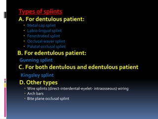 Types of splints
A. For dentulous patient:
 Metal cap splint
 Labio-lingual splint
 Fenestrated splint
 Occlusal waver splint
 Palatal occlusal splint
B. For edentulous patient:
Gunning splint
C. For both dentulous and edentulous patient
Kingsley splint
D. Other types
 Wire splints (direct-interdental-eyelet- intraosseous) wiring
 Arch bars
 Bite plane occlusal splint
 