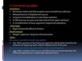 1. Cast metal cap splint:
Indications:
 Permanent teeth with fully erupted crown and definite undercuts
 Delayed fracture if displacement occurs
 Long term immobilization in case of jaw resection
 InTMJ exercise: by extra oral rode extend from upper and lower
 In immobilization of bone segment in segmental osteotomy
Advantage:
 Rigid and provide effective fixation
Disadvantages
 Weight- expensive- long time of construction
Types:
One piece cap splint (simple cap splint):
 Use:When position of the fractured segments cab be determined by the
occlusion of opposing teeth without displacement of the jaws
Two piece cap splint (cap splint with screw connecting bar):
 Use:When displacement occurs and fibrous tissue present between the
fractured segments as it needs high reduction force
 