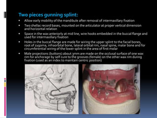Two pieces gunning splint:
 Allow early mobility of the mandibule after removal of intermaxillary fixation
 Two shellac record bases, mounted on the articulator at proper vertical dimension
and horizontal relation
 Space in the wax anteriorly at mid line, wire hooks embedded in the buccal flange and
used for intermaxillary fixation
 Holes in the buccal flange are made for wiring the upper splint to the facial bones,
root of zygoma, infraorbital bone, lateral orbital rim, nasal spine, malar bone and for
circumferential wiring of the lower splint in the area of first molar
 Male projections (buttons) about 3mm are made on the occlusal surface of one wax
rim for anchorage by self cure to the grooves (female) on the other wax rim during
fixation (used as an index to maintain centric position)
 