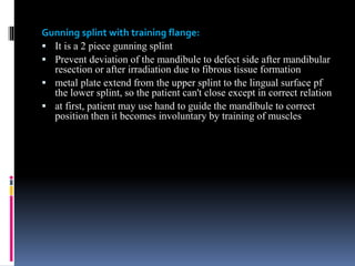 Gunning splint with training flange:
 It is a 2 piece gunning splint
 Prevent deviation of the mandibule to defect side after mandibular
resection or after irradiation due to fibrous tissue formation
 metal plate extend from the upper splint to the lingual surface pf
the lower splint, so the patient can't close except in correct relation
 at first, patient may use hand to guide the mandibule to correct
position then it becomes involuntary by training of muscles
 