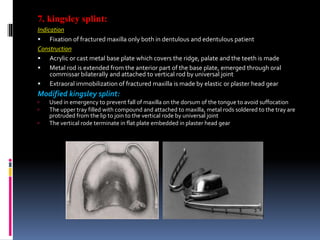 7. kingsley splint:
Indication
 Fixation of fractured maxilla only both in dentulous and edentulous patient
Construction
 Acrylic or cast metal base plate which covers the ridge, palate and the teeth is made
 Metal rod is extended from the anterior part of the base plate, emerged through oral
commissar bilaterally and attached to vertical rod by universal joint
 Extraoral immobilization of fractured maxilla is made by elastic or plaster head gear
Modified kingsley splint:
 Used in emergency to prevent fall of maxilla on the dorsum of the tongue to avoid suffocation
 The upper tray filled with compound and attached to maxilla, metal rods soldered to the tray are
protruded from the lip to join to the vertical rode by universal joint
 The vertical rode terminate in flat plate embedded in plaster head gear
 