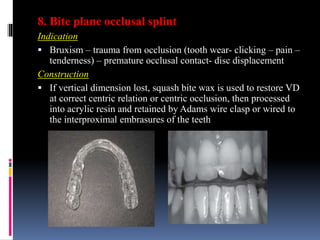 8. Bite plane occlusal splint
Indication
 Bruxism – trauma from occlusion (tooth wear- clicking – pain –
tenderness) – premature occlusal contact- disc displacement
Construction
 If vertical dimension lost, squash bite wax is used to restore VD
at correct centric relation or centric occlusion, then processed
into acrylic resin and retained by Adams wire clasp or wired to
the interproximal embrasures of the teeth
 