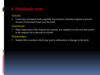 4. Pedodontic stent
Function:
 Used when unerupted tooth surgically uncovered to stimulate eruption to prevent
closure of uncovered tissue over the tooth
Construction:
 Make impression of the surgical site, poured, wax adapted over the cast and extend
to the surgical site to prevent its closure
Disadvantages:
 Sudden fall or accident which may lead to subluxation or damage to the tooth
 