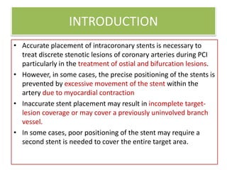 INTRODUCTION
• Accurate placement of intracoronary stents is necessary to
treat discrete stenotic lesions of coronary arteries during PCI
particularly in the treatment of ostial and bifurcation lesions.
• However, in some cases, the precise positioning of the stents is
prevented by excessive movement of the stent within the
artery due to myocardial contraction
• Inaccurate stent placement may result in incomplete target-
lesion coverage or may cover a previously uninvolved branch
vessel.
• In some cases, poor positioning of the stent may require a
second stent is needed to cover the entire target area.
 
