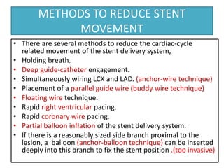 METHODS TO REDUCE STENT
MOVEMENT
• There are several methods to reduce the cardiac-cycle
related movement of the stent delivery system,
• Holding breath.
• Deep guide-catheter engagement.
• Simultaneously wiring LCX and LAD. (anchor-wire technique)
• Placement of a parallel guide wire (buddy wire technique)
• Floating wire technique.
• Rapid right ventricular pacing.
• Rapid coronary wire pacing.
• Partial balloon inflation of the stent delivery system.
• If there is a reasonably sized side branch proximal to the
lesion, a balloon (anchor-balloon technique) can be inserted
deeply into this branch to fix the stent position .(too invasive)
 