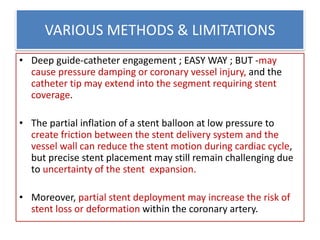 VARIOUS METHODS & LIMITATIONS
• Deep guide-catheter engagement ; EASY WAY ; BUT -may
cause pressure damping or coronary vessel injury, and the
catheter tip may extend into the segment requiring stent
coverage.
• The partial inflation of a stent balloon at low pressure to
create friction between the stent delivery system and the
vessel wall can reduce the stent motion during cardiac cycle,
but precise stent placement may still remain challenging due
to uncertainty of the stent expansion.
• Moreover, partial stent deployment may increase the risk of
stent loss or deformation within the coronary artery.
 