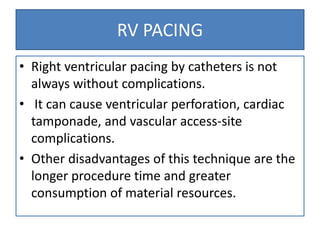 RV PACING
• Right ventricular pacing by catheters is not
always without complications.
• It can cause ventricular perforation, cardiac
tamponade, and vascular access-site
complications.
• Other disadvantages of this technique are the
longer procedure time and greater
consumption of material resources.
 