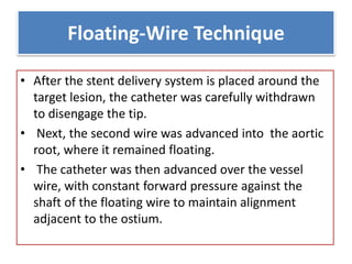 Floating-Wire Technique
• After the stent delivery system is placed around the
target lesion, the catheter was carefully withdrawn
to disengage the tip.
• Next, the second wire was advanced into the aortic
root, where it remained floating.
• The catheter was then advanced over the vessel
wire, with constant forward pressure against the
shaft of the floating wire to maintain alignment
adjacent to the ostium.
 