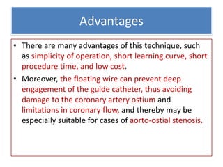 Advantages
• There are many advantages of this technique, such
as simplicity of operation, short learning curve, short
procedure time, and low cost.
• Moreover, the floating wire can prevent deep
engagement of the guide catheter, thus avoiding
damage to the coronary artery ostium and
limitations in coronary flow, and thereby may be
especially suitable for cases of aorto-ostial stenosis.
 