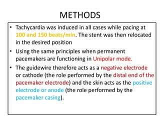 METHODS
• Tachycardia was induced in all cases while pacing at
100 and 150 beats/min. The stent was then relocated
in the desired position
• Using the same principles when permanent
pacemakers are functioning in Unipolar mode.
• The guidewire therefore acts as a negative electrode
or cathode (the role performed by the distal end of the
pacemaker electrode) and the skin acts as the positive
electrode or anode (the role performed by the
pacemaker casing).
 