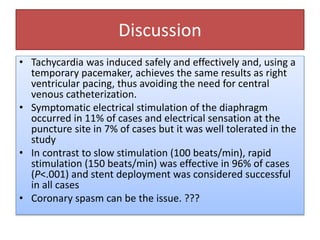 Discussion
• Tachycardia was induced safely and effectively and, using a
temporary pacemaker, achieves the same results as right
ventricular pacing, thus avoiding the need for central
venous catheterization.
• Symptomatic electrical stimulation of the diaphragm
occurred in 11% of cases and electrical sensation at the
puncture site in 7% of cases but it was well tolerated in the
study
• In contrast to slow stimulation (100 beats/min), rapid
stimulation (150 beats/min) was effective in 96% of cases
(P<.001) and stent deployment was considered successful
in all cases
• Coronary spasm can be the issue. ???
 