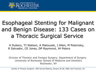 Esophageal Stenting for Malignant and Benign Disease: 133 Cases on a Thoracic Surgical Service  A Dubecz, TJ Watson, A Matousek, J Allen, M Polomsky,  R Salvador, CE Jones, DP Raymond, JH Peters Society of Thoracic Surgeons  45th Annual Meeting, January 26-28, 2009, San Francisco, CA Division of Thoracic and Foregut Surgery, Department of Surgery  University of Rochester School of Medicine and Dentistry Rochester, NY 