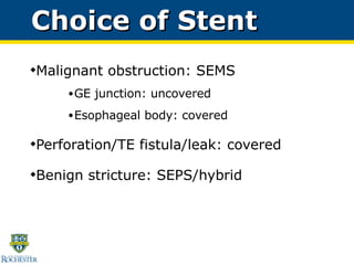 Malignant obstruction: SEMS GE junction: uncovered Esophageal body: covered Perforation/TE fistula/leak: covered Benign stricture: SEPS/hybrid  Choice of Stent  