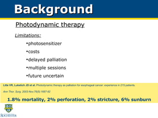 Background Photodynamic therapy Limitations: photosensitizer costs delayed palliation multiple sessions future uncertain Litle VR, Luketich JD et al.  Photodynamic therapy as palliation for esophageal cancer: experience in 215 patients.  Ann Thor. Surg. 2003 Nov;76(5):1687-92 1.8% mortality, 2% perforation, 2% stricture, 6% sunburn 