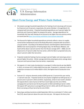 October 2012 




Short-Term Energy and Winter Fuels Outlook
 
         EIA projects average household expenditures for heating oil and natural gas will increase 
          by 19 percent and 15 percent, respectively, this winter (October 1 through March 31) 
          compared with last winter.  Projected household expenditures are 5 percent higher for 
          electricity and 13 percent higher for propane this winter.  Average expenditures for 
          households that heat with heating oil are forecast to be higher than any previous winter 
          on record (see EIA Short‐Term Energy and Winter Fuels Outlook slideshow). 
           
         The forecast for higher household expenditures primarily reflects a return to roughly 
          normal winter temperatures east of the Rocky Mountains compared with last winter’s 
          unusual warmth.  According to the National Oceanic and Atmospheric Administration’s 
          (NOAA) most recent projection of heating degree days, the Northeast, Midwest, and 
          South will be about 2 percent warmer than the 30‐year average (1971 – 2000), but still 
          20 percent to 27 percent colder than last winter, while the West is projected to be only 
          about 1 percent colder than last winter.   
               
         Projected residential heating oil prices average 2 percent higher and natural gas prices 1 
          percent higher this winter.  Winter average electricity and propane prices average about 
          2 percent and 4 percent lower than last winter, respectively.     
           
         EIA expects U.S. total crude oil production to average 6.3 million barrels per day (bbl/d) 
          in 2012, an increase of 0.7 million bbl/d from last year. Projected U.S. domestic crude oil 
          production increases to 6.9 million bbl/d in 2013, the highest level of production since 
          1993. 
           
         Forecast U.S. real gross domestic product (GDP) grows by 2.2 percent this year and by 
          1.7 percent next year.  Projected world oil‐consumption‐weighted real GDP grows by 2.7 
          percent and 2.5 percent in 2012 and 2013, respectively, similar to last month’s Outlook.  
          EIA expects Brent crude oil prices to fall from recent highs over the rest of 2012, 
          averaging $111 per barrel over the fourth quarter of 2012 and $103 per barrel in 2013.  
          EIA expects WTI spot prices to average $93 per barrel in 2013, with the WTI discount to 
          Brent narrowing to $9 per barrel by the end of 2013. 
               
         Natural gas working inventories ended September 2012 at an estimated 3.7 trillion cubic 
          feet (Tcf), about 8 percent above the same time last year.  EIA expects the Henry Hub 




U.S. Energy Information Administration   |   Short‐Term Energy Outlook October 2012                      1 
 