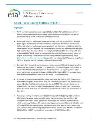 U.S. Energy Information Administration | Short-Term Energy Outlook May 2016 1
May 2016
Short-Term Energy Outlook (STEO)
Highlights
• North Sea Brent crude oil prices averaged $42/barrel (b) in April, a $3/b increase from
March. Improving economic data, growing supply disruptions, and falling U.S. crude oil
production and rig counts contributed to the price increase.
• Brent crude oil prices are forecast to average $41/b in 2016 and $51/b in 2017, $6/b and
$10/b higher than forecast in last month’s STEO, respectively. West Texas Intermediate
(WTI) crude oil prices are forecast to average slightly less than Brent in 2016 and to be the
same as Brent in 2017. However, the current values of futures and options contracts suggest
high uncertainty in the price outlook. For example, EIA’s forecast for the average WTI price
in August 2016 of $42/b should be considered in the context of Nymex contract values for
August 2016 delivery. These contracts traded during the five-day period ending May 5
(Market Prices and Uncertainty Report) suggest the market expects WTI prices to range from
$32/b to $65/b (at the 95% confidence interval) in August 2016.
• During the April-through-September summer driving season of 2016, U.S. regular gasoline
retail prices are forecast to average $2.21/gallon (gal), 17 cents/gal higher than forecast in
last month’s STEO but 42 cents/gal lower than last summer. U.S. regular gasoline retail
prices are forecast to average $2.08/gal in 2016 and $2.24/gal in 2017, 14 cents/gal higher
and 24 cents/gal higher than forecast in last month’s STEO, respectively.
• U.S. crude oil production averaged 9.4 million barrels per day (b/d) in 2015. Production is
forecast to average 8.6 million b/d in 2016 and 8.2 million b/d in 2017. The 2017 forecast is
about 0.1 million b/d higher than forecast in the April STEO. EIA estimates that crude oil
production for the month of April 2016 averaged 9.0 million b/d, which is 0.1 million b/d
below the March 2016 level, and 0.7 million b/d below the 9.7 million b/d level reached in
April 2015.
• Natural gas working inventories were 2,625 billion cubic feet (Bcf) on April 29, which was
49% higher than a year earlier, and 47% higher than the previous five-year (2011–15)
average for that week. April is typically the beginning of the inventory injection season,
which runs through October. EIA projects natural gas inventories will be 4,158 Bcf at the end
of October 2016, which would be the highest end-of-October level on record. Henry Hub
spot prices are forecast to average $2.25/million British thermal units (MMBtu) in 2016 and
$3.02/MMBtu in 2017, compared with an average of $2.63/MMBtu in 2015.
 